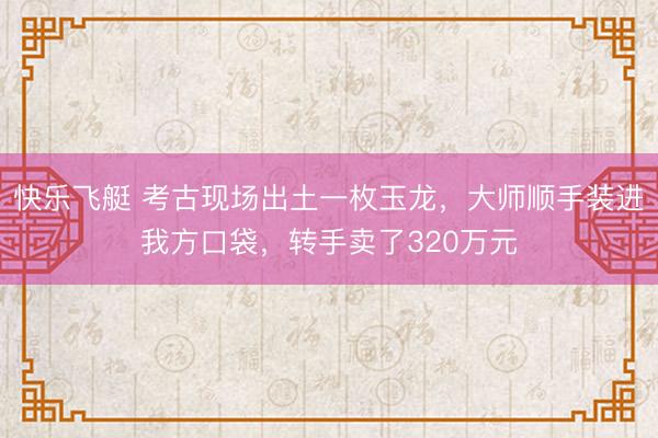 快乐飞艇 考古现场出土一枚玉龙，大师顺手装进我方口袋，转手卖了320万元