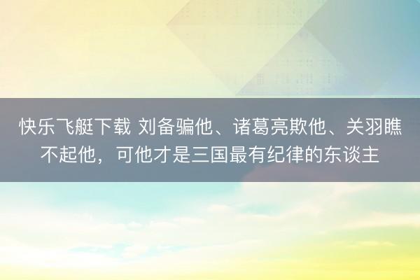 快乐飞艇下载 刘备骗他、诸葛亮欺他、关羽瞧不起他，可他才是三国最有纪律的东谈主