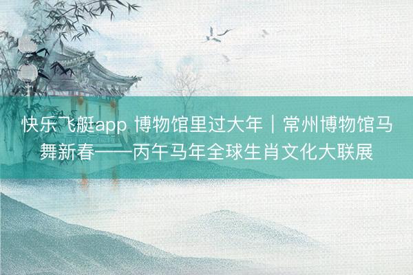 快乐飞艇app 博物馆里过大年｜常州博物馆马舞新春——丙午马年全球生肖文化大联展