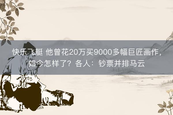 快乐飞艇 他曾花20万买9000多幅巨匠画作，如今怎样了？各人：钞票并排马云