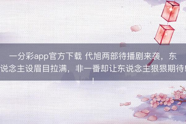 一分彩app官方下载 代旭两部待播剧来袭，东说念主设眉目拉满，非一番却让东说念主狠狠期待!