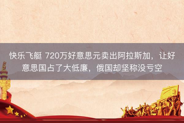 快乐飞艇 720万好意思元卖出阿拉斯加，让好意思国占了大低廉，俄国却坚称没亏空