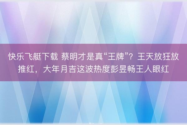 快乐飞艇下载 蔡明才是真“王牌”？王天放狂放推红，大年月吉这波热度彭昱畅王人眼红