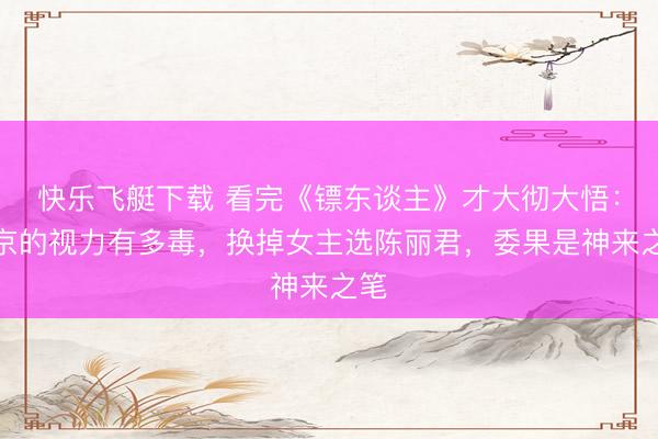 快乐飞艇下载 看完《镖东谈主》才大彻大悟:吴京的视力有多毒,换掉女主选陈丽君,委果是神来之笔