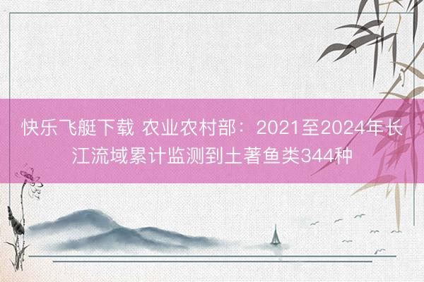 快乐飞艇下载 农业农村部:2021至2024年长江流域累计监测到土著鱼类344种