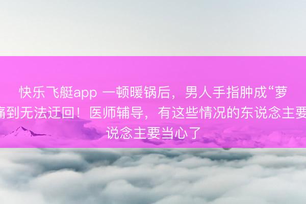 快乐飞艇app 一顿暖锅后,男人手指肿成“萝卜”,痛到无法迂回!医师辅导,有这些情况的东说念主要当心了