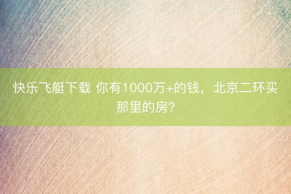 快乐飞艇下载 你有1000万+的钱,北京二环买那里的房?