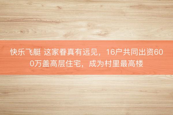 快乐飞艇 这家眷真有远见,16户共同出资600万盖高层住宅,成为村里最高楼