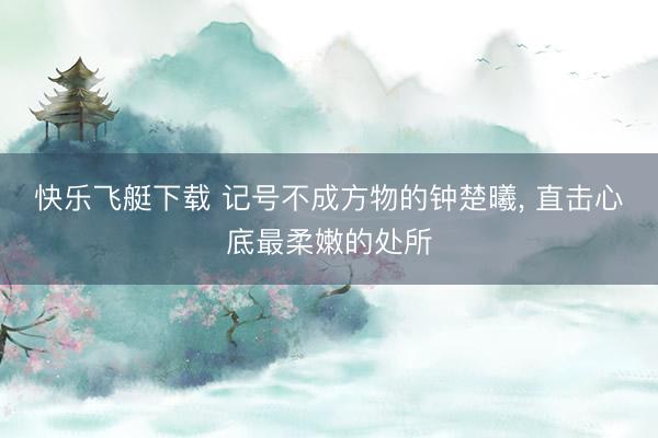 快乐飞艇下载 记号不成方物的钟楚曦，<a href=
