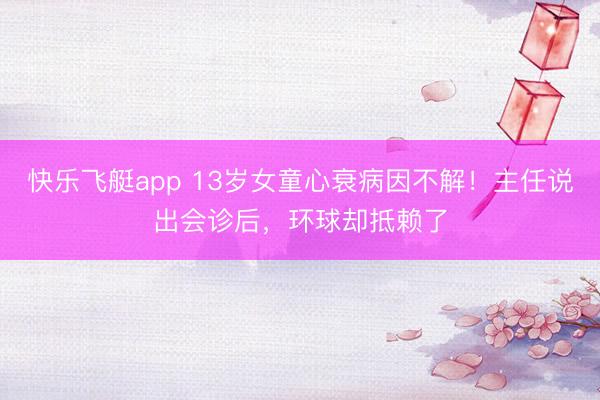 快乐飞艇app 13岁女童心衰病因不解!主任说出会诊后,环球却抵赖了