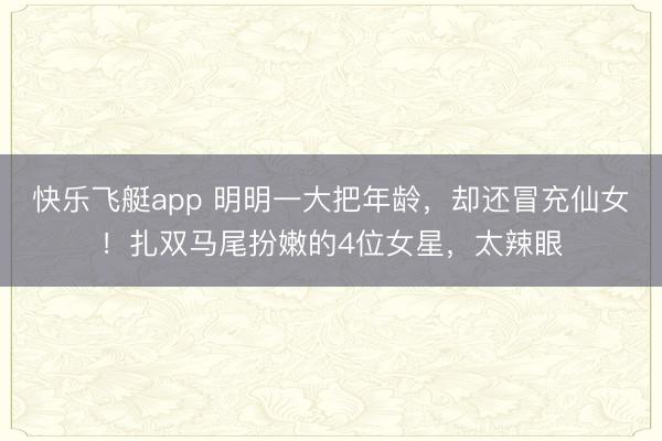 快乐飞艇app 明明一大把年龄，却还冒充仙女！扎双马尾扮嫩的4位女星，太辣眼