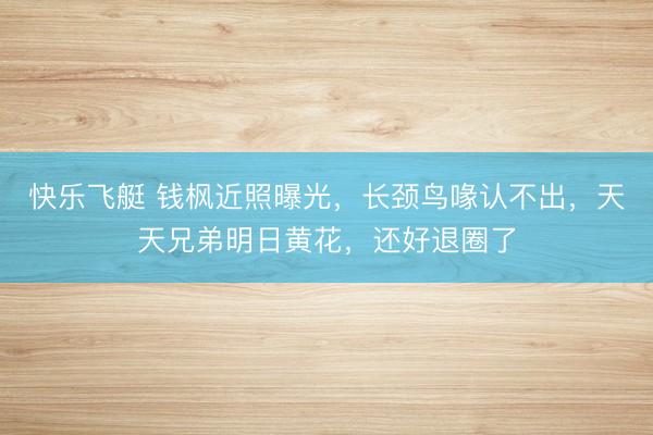 快乐飞艇 钱枫近照曝光，长颈鸟喙认不出，天天兄弟明日黄花，还好退圈了