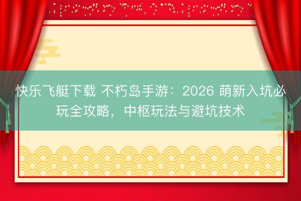 快乐飞艇下载 不朽岛手游：2026 萌新入坑必玩全攻略，中枢玩法与避坑技术